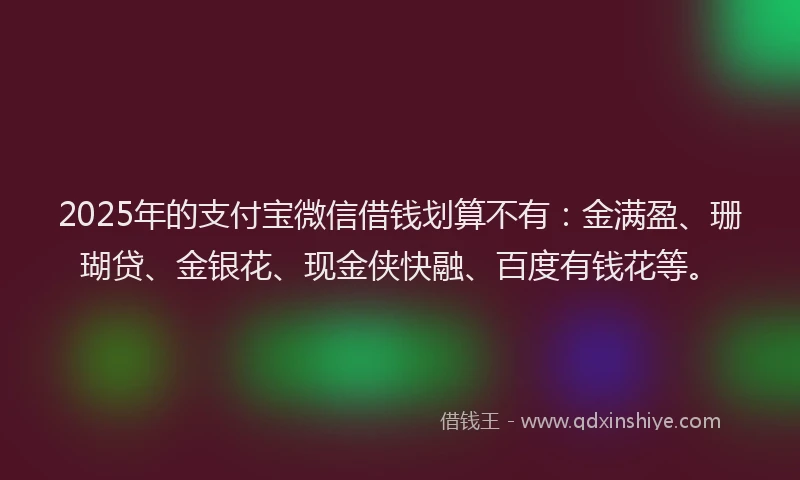 2025年的支付宝微信借钱划算不有：金满盈、珊瑚贷、金银花、现金侠快融、百度有钱花等。