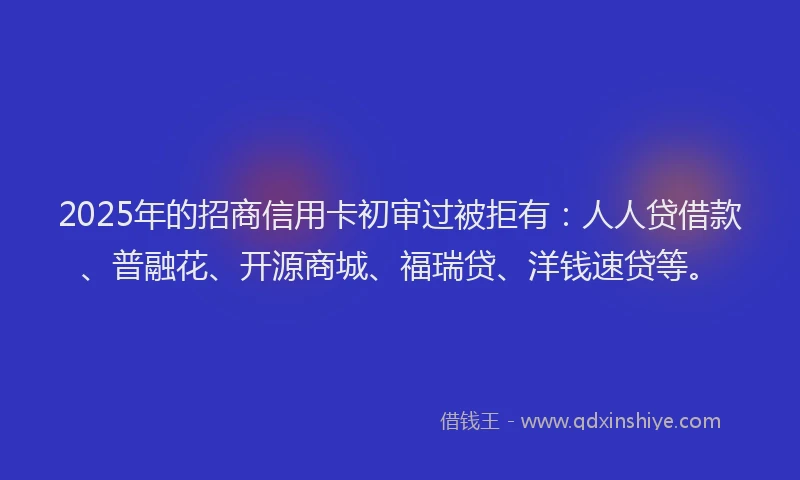 2025年的招商信用卡初审过被拒有：人人贷借款、普融花、开源商城、福瑞贷、洋钱速贷等。