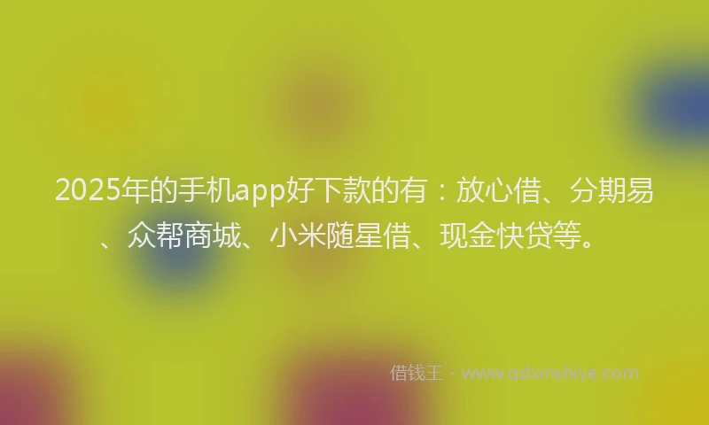 2025年的手机app好下款的有：放心借、分期易、众帮商城、小米随星借、现金快贷等。