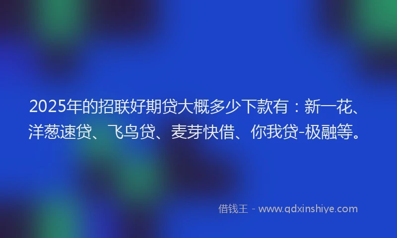 2025年的招联好期贷大概多少下款有：新一花、洋葱速贷、飞鸟贷、麦芽快借、你我贷-极融等。