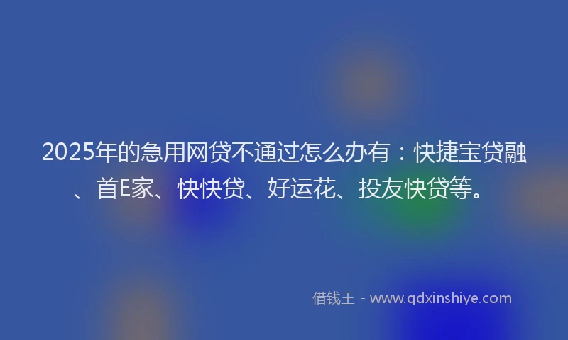 2025年的急用网贷不通过怎么办有：快捷宝贷融、首E家、快快贷、好运花、投友快贷等。