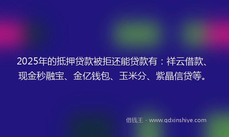 2025年的抵押贷款被拒还能贷款有：祥云借款、现金秒融宝、金亿钱包、玉米分、紫晶信贷等。