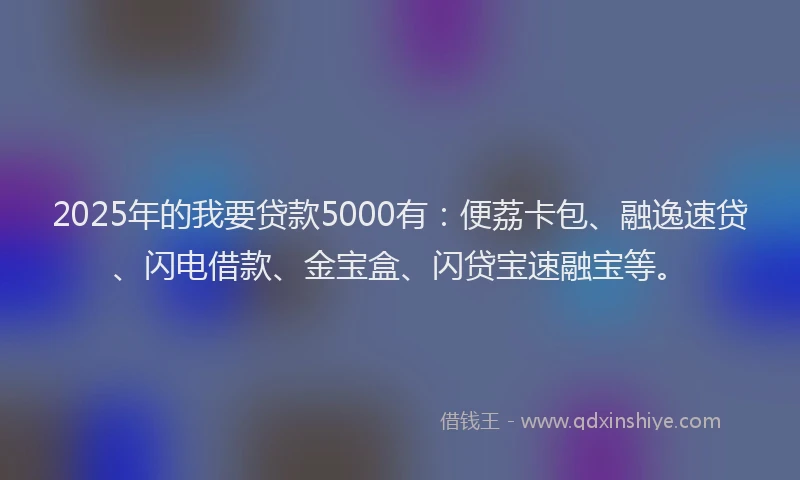 2025年的我要贷款5000有：便荔卡包、融逸速贷、闪电借款、金宝盒、闪贷宝速融宝等。