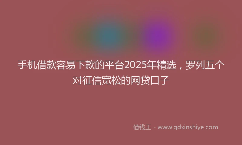 手机借款容易下款的平台2025年精选，罗列五个对征信宽松的网贷口子