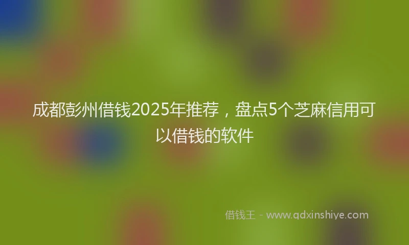 成都彭州借钱2025年推荐，盘点5个芝麻信用可以借钱的软件
