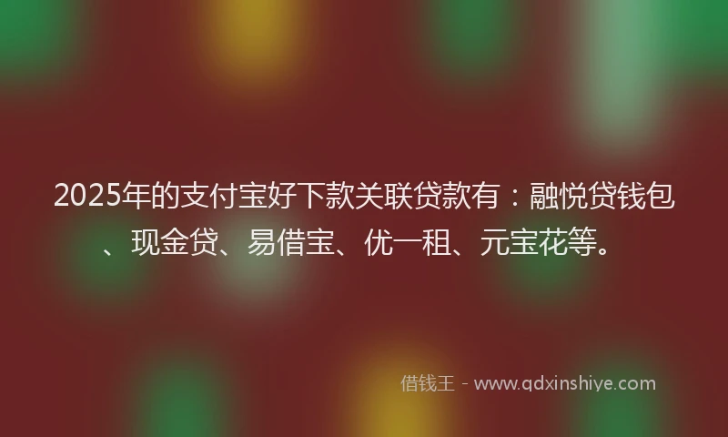 2025年的支付宝好下款关联贷款有：融悦贷钱包、现金贷、易借宝、优一租、元宝花等。