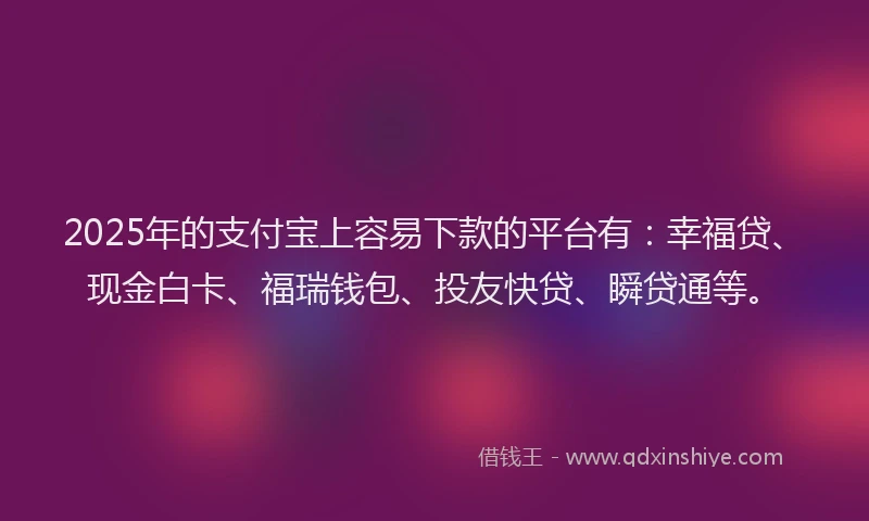 2025年的支付宝上容易下款的平台有：幸福贷、现金白卡、福瑞钱包、投友快贷、瞬贷通等。