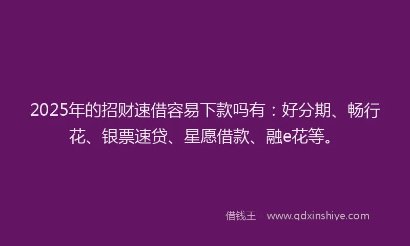 2025年的招财速借容易下款吗有：好分期、畅行花、银票速贷、星愿借款、融e花等。