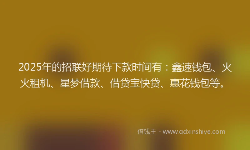 2025年的招联好期待下款时间有：鑫速钱包、火火租机、星梦借款、借贷宝快贷、惠花钱包等。