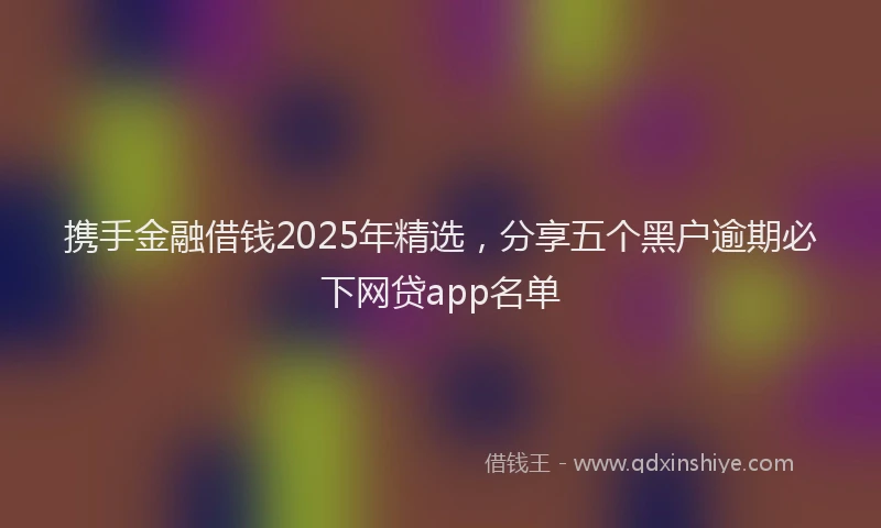 携手金融借钱2025年精选，分享五个黑户逾期必下网贷app名单