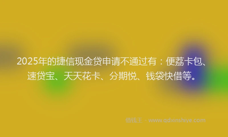 2025年的捷信现金贷申请不通过有：便荔卡包、速贷宝、天天花卡、分期悦、钱袋快借等。
