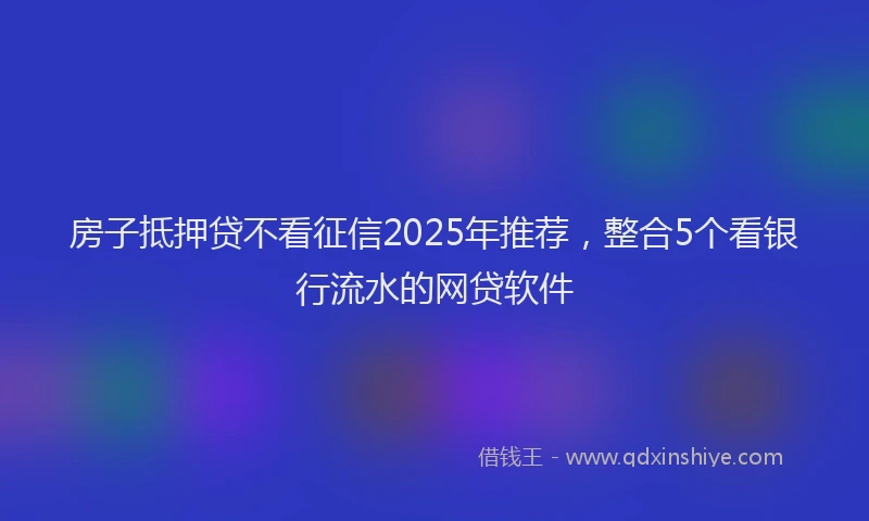房子抵押贷不看征信2025年推荐，整合5个看银行流水的网贷软件