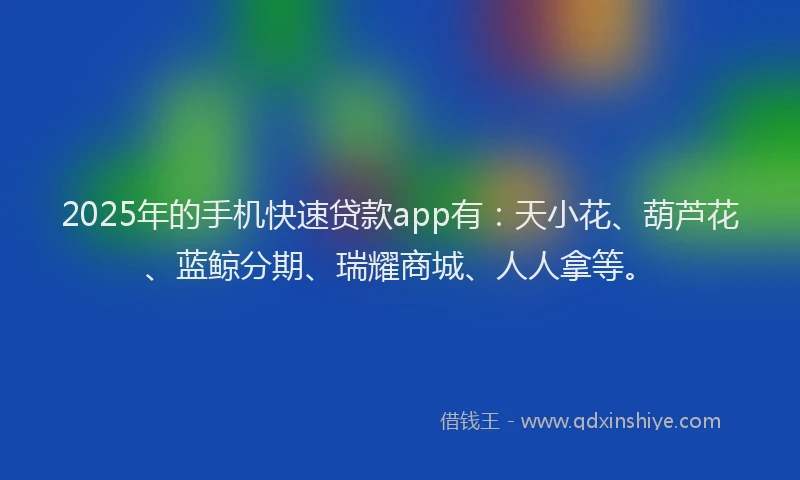 2025年的手机快速贷款app有：天小花、葫芦花、蓝鲸分期、瑞耀商城、人人拿等。