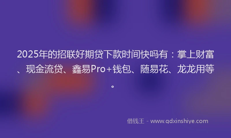2025年的招联好期贷下款时间快吗有：掌上财富、现金流贷、鑫易Pro+钱包、随易花、龙龙用等。