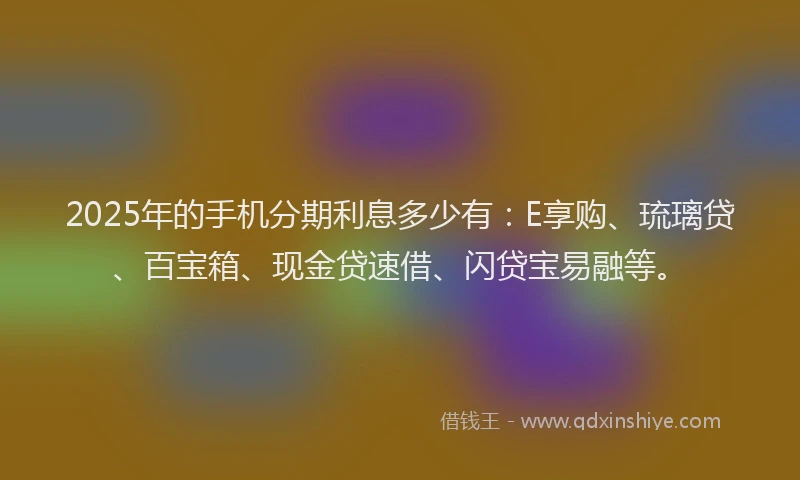 2025年的手机分期利息多少有：E享购、琉璃贷、百宝箱、现金贷速借、闪贷宝易融等。