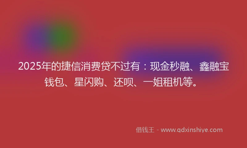 2025年的捷信消费贷不过有：现金秒融、鑫融宝钱包、星闪购、还呗、一姐租机等。