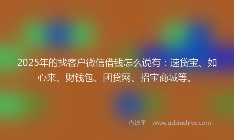 2025年的找客户微信借钱怎么说有：速贷宝、如心来、财钱包、团贷网、招宝商城等。