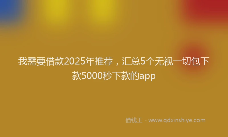 我需要借款2025年推荐，汇总5个无视一切包下款5000秒下款的app