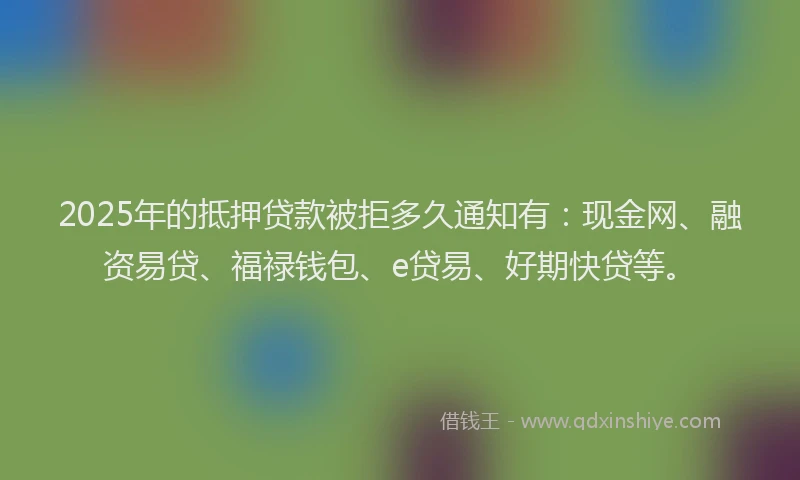 2025年的抵押贷款被拒多久通知有：现金网、融资易贷、福禄钱包、e贷易、好期快贷等。