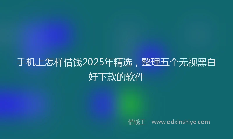 手机上怎样借钱2025年精选，整理五个无视黑白好下款的软件