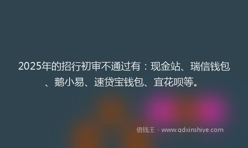 2025年的招行初审不通过有：现金站、瑞信钱包、鹅小易、速贷宝钱包、宜花呗等。