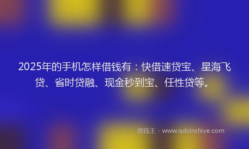 2025年的手机怎样借钱有：快借速贷宝、星海飞贷、省时贷融、现金秒到宝、任性贷等。