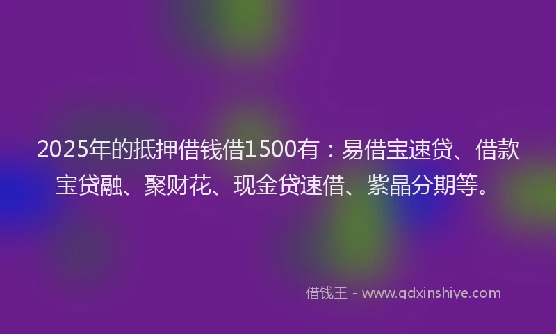 2025年的抵押借钱借1500有：易借宝速贷、借款宝贷融、聚财花、现金贷速借、紫晶分期等。