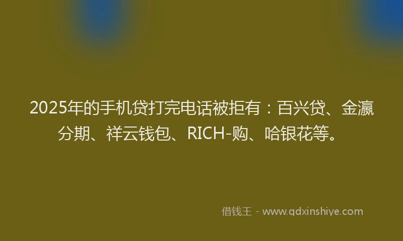 2025年的手机贷打完电话被拒有：百兴贷、金瀛分期、祥云钱包、RICH-购、哈银花等。