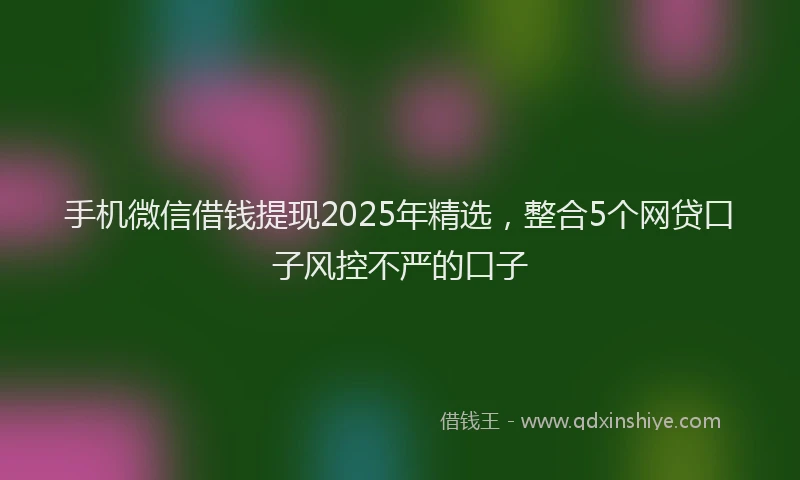 手机微信借钱提现2025年精选，整合5个网贷口子风控不严的口子