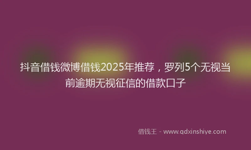 抖音借钱微博借钱2025年推荐，罗列5个无视当前逾期无视征信的借款口子