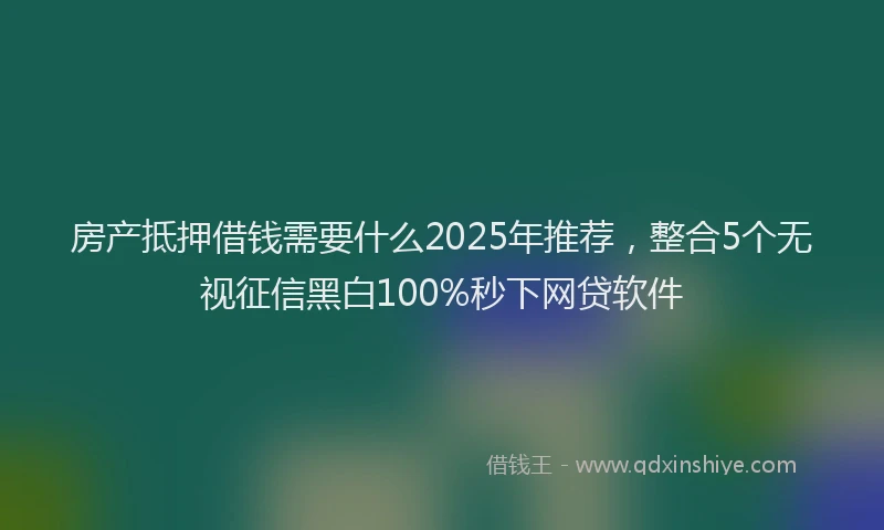 房产抵押借钱需要什么2025年推荐，整合5个无视征信黑白100%秒下网贷软件