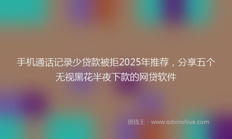 手机通话记录少贷款被拒2025年推荐，分享五个无视黑花半夜下款的网贷软件