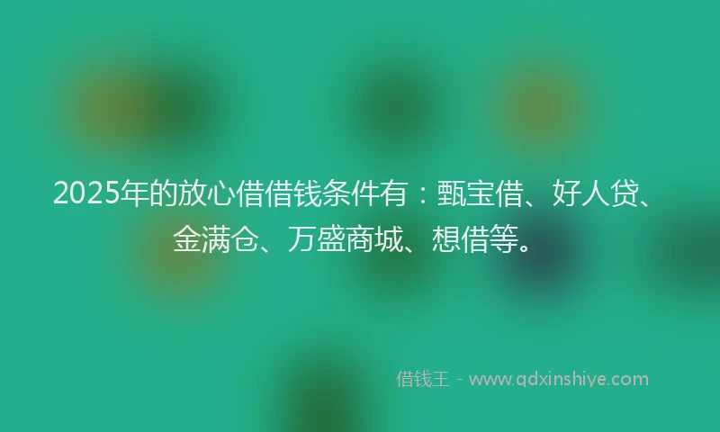 2025年的放心借借钱条件有：甄宝借、好人贷、金满仓、万盛商城、想借等。