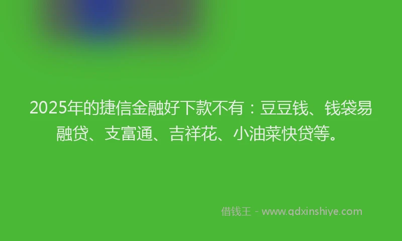 2025年的捷信金融好下款不有：豆豆钱、钱袋易融贷、支富通、吉祥花、小油菜快贷等。