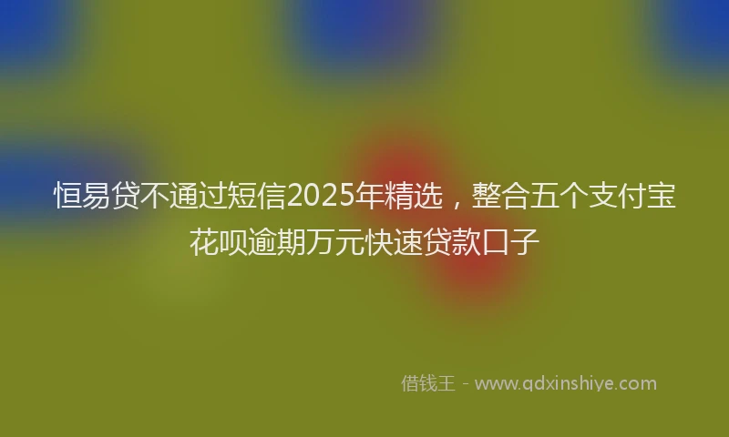 恒易贷不通过短信2025年精选，整合五个支付宝花呗逾期万元快速贷款口子