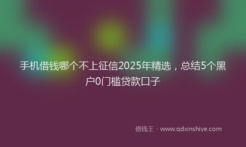 手机借钱哪个不上征信2025年精选，总结5个黑户0门槛贷款口子