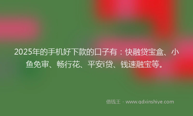 2025年的手机好下款的口子有：快融贷宝盒、小鱼免审、畅行花、平安i贷、钱速融宝等。