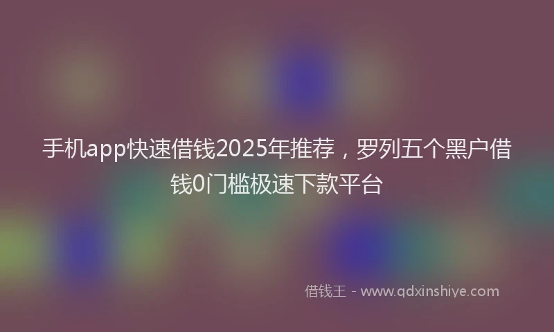 手机app快速借钱2025年推荐，罗列五个黑户借钱0门槛极速下款平台