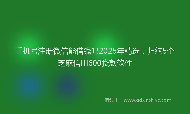手机号注册微信能借钱吗2025年精选，归纳5个芝麻信用600贷款软件