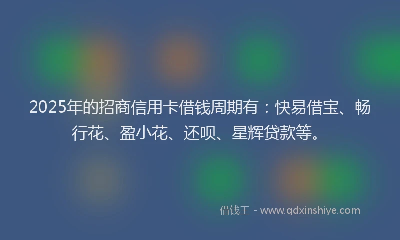 2025年的招商信用卡借钱周期有：快易借宝、畅行花、盈小花、还呗、星辉贷款等。