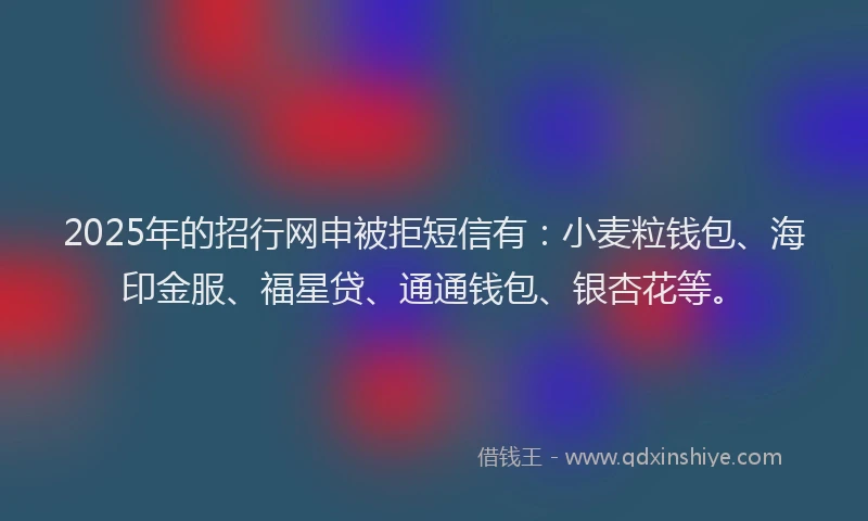 2025年的招行网申被拒短信有：小麦粒钱包、海印金服、福星贷、通通钱包、银杏花等。