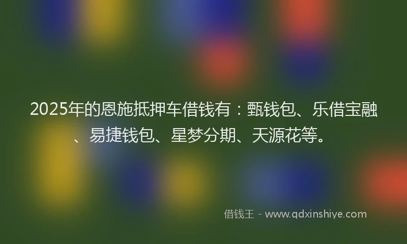 2025年的恩施抵押车借钱有：甄钱包、乐借宝融、易捷钱包、星梦分期、天源花等。