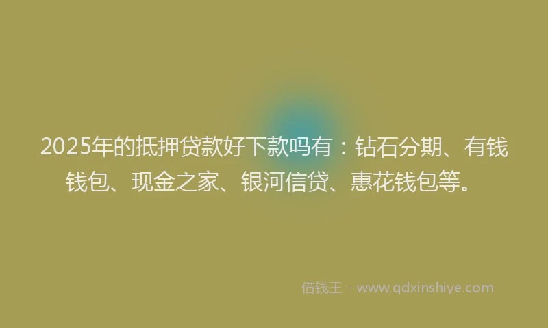 2025年的抵押贷款好下款吗有：钻石分期、有钱钱包、现金之家、银河信贷、惠花钱包等。
