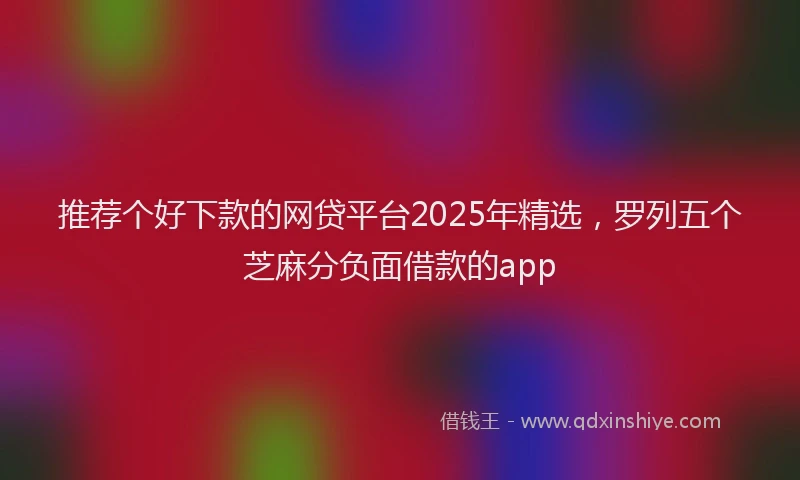 推荐个好下款的网贷平台2025年精选，罗列五个芝麻分负面借款的app