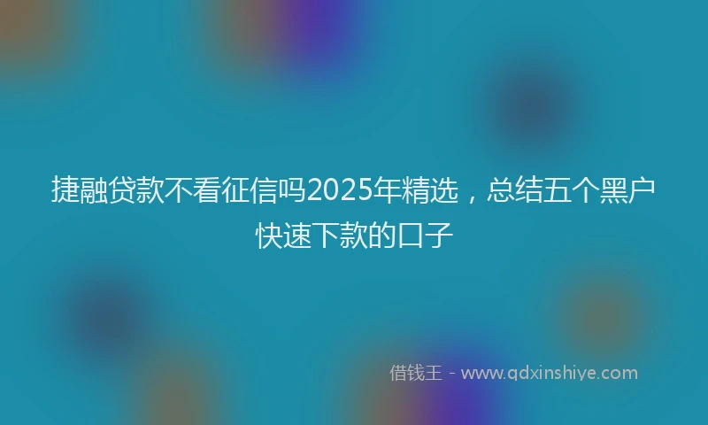 捷融贷款不看征信吗2025年精选，总结五个黑户快速下款的口子
