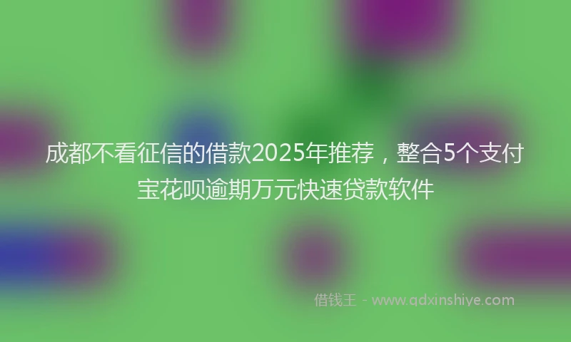 成都不看征信的借款2025年推荐，整合5个支付宝花呗逾期万元快速贷款软件