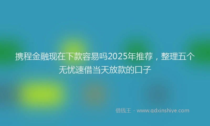 携程金融现在下款容易吗2025年推荐，整理五个无忧速借当天放款的口子