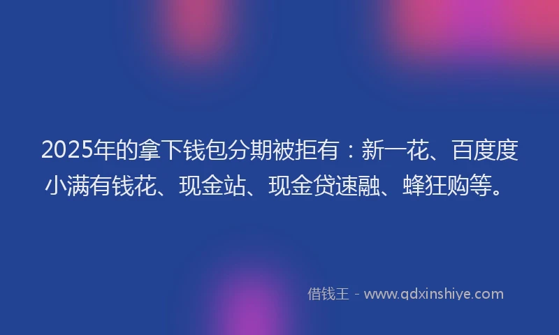 2025年的拿下钱包分期被拒有：新一花、百度度小满有钱花、现金站、现金贷速融、蜂狂购等。