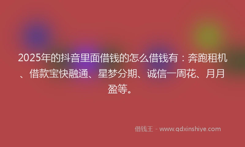 2025年的抖音里面借钱的怎么借钱有：奔跑租机、借款宝快融通、星梦分期、诚信一周花、月月盈等。