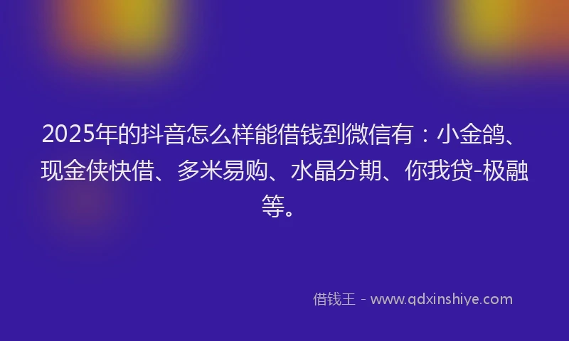 2025年的抖音怎么样能借钱到微信有：小金鸽、现金侠快借、多米易购、水晶分期、你我贷-极融等。